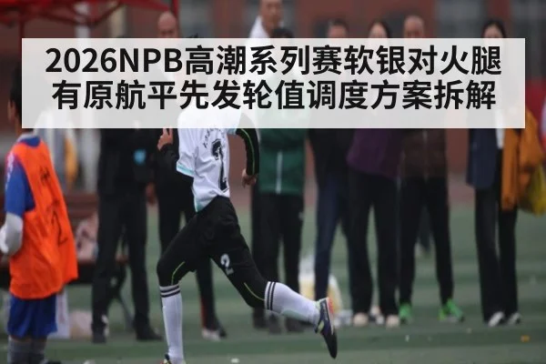 2026NPB高潮系列赛软银对火腿有原航平先发轮值调度方案拆解